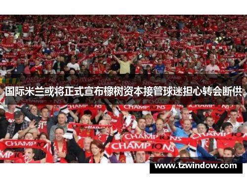 国际米兰或将正式宣布橡树资本接管球迷担心转会断供